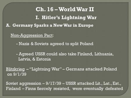 Ch. 16 – World War II I. Hitler’s Lightning War A. Germany Sparks a New War in Europe Non-Aggression Pact: - Nazis & Soviets agreed to split Poland - Agreed.