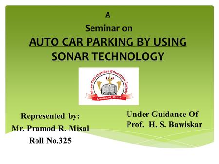 A Seminar on AUTO CAR PARKING BY USING SONAR TECHNOLOGY Represented by: Mr. Pramod R. Misal Roll No.325 Under Guidance Of Prof. H. S. Bawiskar.