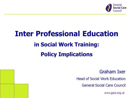 Www.gscc.org.uk Inter Professional Education in Social Work Training: Policy Implications Graham Ixer Head of Social Work Education General Social Care.