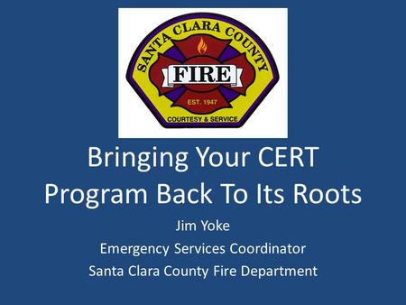 Bringing Your CERT Program Back To Its Roots Jim Yoke Emergency Services Coordinator Santa Clara County Fire Department.