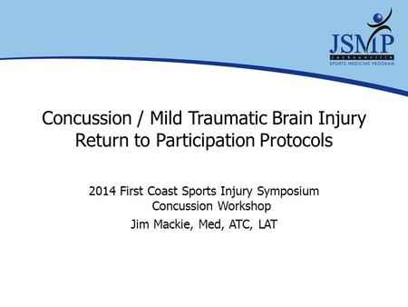 Concussion / Mild Traumatic Brain Injury Return to Participation Protocols 2014 First Coast Sports Injury Symposium Concussion Workshop Jim Mackie, Med,
