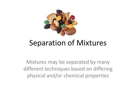 Separation of Mixtures Mixtures may be separated by many different techniques based on differing physical and/or chemical properties.