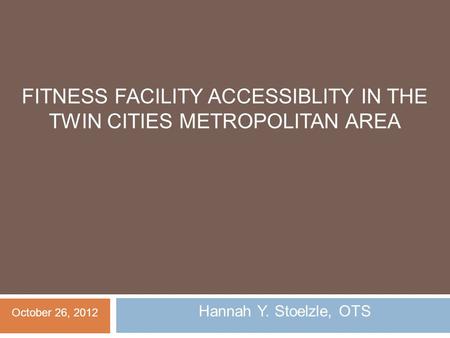 FITNESS FACILITY ACCESSIBLITY IN THE TWIN CITIES METROPOLITAN AREA Hannah Y. Stoelzle, OTS October 26, 2012.