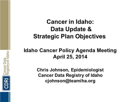 Cancer in Idaho: Data Update & Strategic Plan Objectives Idaho Cancer Policy Agenda Meeting April 25, 2014 Chris Johnson, Epidemiologist Cancer Data Registry.