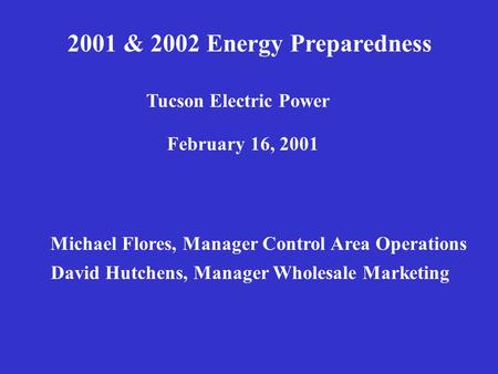 2001 & 2002 Energy Preparedness Tucson Electric Power February 16, 2001 Michael Flores, Manager Control Area Operations David Hutchens, Manager Wholesale.