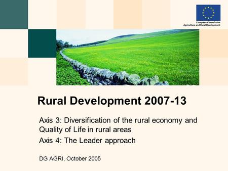 Axis 3: Diversification of the rural economy and Quality of Life in rural areas Axis 4: The Leader approach DG AGRI, October 2005 Rural Development 2007-13.