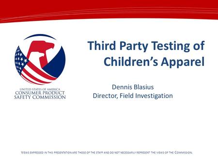 Third Party Testing of Children’s Apparel V IEWS EXPRESSED IN THIS PRESENTATION ARE THOSE OF THE STAFF AND DO NOT NECESSARILY REPRESENT THE VIEWS OF THE.