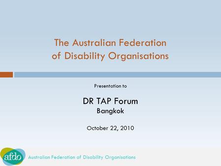 Australian Federation of Disability Organisations The Australian Federation of Disability Organisations Presentation to DR TAP Forum Bangkok October 22,