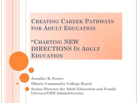 C REATING C AREER P ATHWAYS FOR A DULT E DUCATION “C HARTING NEW DIRECTIONS I N A DULT E DUCATION Jennifer K. Foster Illinois Community College Board Senior.