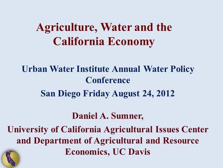 Agriculture, Water and the California Economy Urban Water Institute Annual Water Policy Conference San Diego Friday August 24, 2012 Daniel A. Sumner, University.