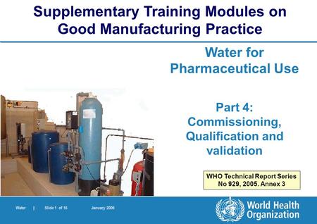 Water | Slide 1 of 16 January 2006 Water for Pharmaceutical Use Part 4: Commissioning, Qualification and validation Supplementary Training Modules on Good.