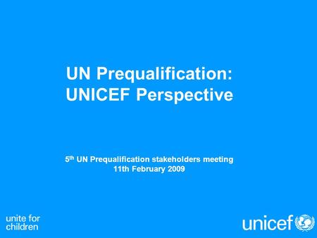 UN Prequalification: UNICEF Perspective 5 th UN Prequalification stakeholders meeting 11th February 2009.