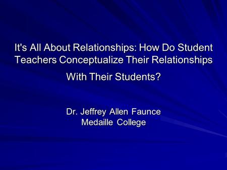 It's All About Relationships: How Do Student Teachers Conceptualize Their Relationships With Their Students? Dr. Jeffrey Allen Faunce Medaille College.