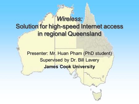 Wireless: Solution for high-speed Internet access in regional Queensland Presenter: Mr. Huan Pham (PhD student) Supervised by Dr. Bill Lavery James Cook.