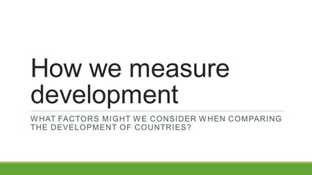 How we measure development WHAT FACTORS MIGHT WE CONSIDER WHEN COMPARING THE DEVELOPMENT OF COUNTRIES?