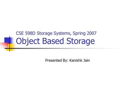 CSE 598D Storage Systems, Spring 2007 Object Based Storage Presented By: Kanishk Jain.