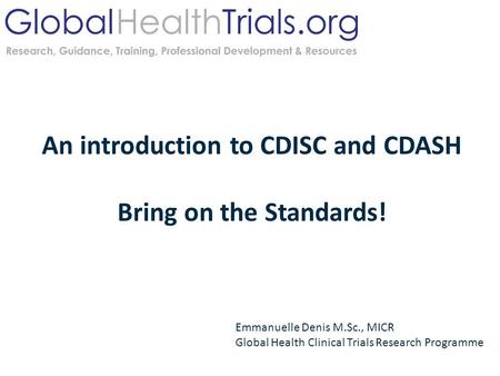 An introduction to CDISC and CDASH Bring on the Standards! Emmanuelle Denis M.Sc., MICR Global Health Clinical Trials Research Programme.