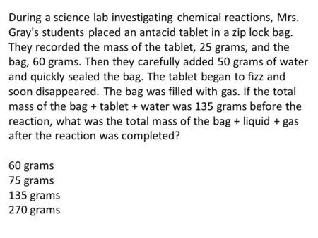 During a science lab investigating chemical reactions, Mrs. Gray's students placed an antacid tablet in a zip lock bag. They recorded the mass of the tablet,
