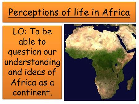 Perceptions of life in Africa LO: To be able to question our understanding and ideas of Africa as a continent.