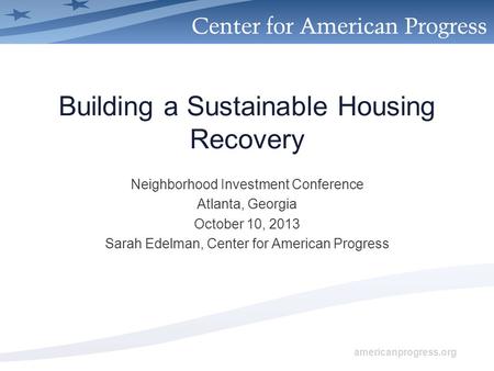 Americanprogress.org Building a Sustainable Housing Recovery Neighborhood Investment Conference Atlanta, Georgia October 10, 2013 Sarah Edelman, Center.