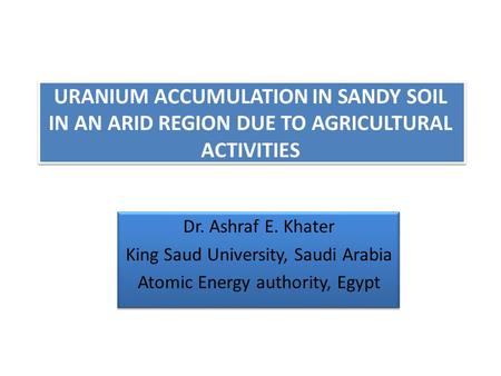 URANIUM ACCUMULATION IN SANDY SOIL IN AN ARID REGION DUE TO AGRICULTURAL ACTIVITIES Dr. Ashraf E. Khater King Saud University, Saudi Arabia Atomic Energy.