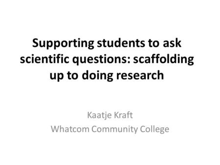 Supporting students to ask scientific questions: scaffolding up to doing research Kaatje Kraft Whatcom Community College.