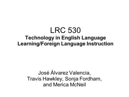 LRC 530 Technology in English Language Learning/Foreign Language Instruction José Álvarez Valencia, Travis Hawkley, Sonja Fordham, and Merica McNeil.