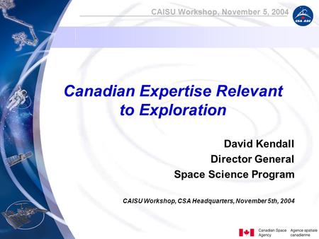 CAISU Workshop, November 5, 2004 Canadian Expertise Relevant to Exploration David Kendall Director General Space Science Program CAISU Workshop, CSA Headquarters,