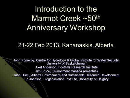 Introduction to the Marmot Creek ~50 th Anniversary Workshop 21-22 Feb 2013, Kananaskis, Alberta John Pomeroy, Centre for Hydrology & Global Institute.