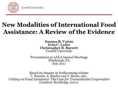 New Modalities of International Food Assistance: A Review of the Evidence Joanna B. Upton Erin C. Lentz Christopher B. Barrett Cornell University Presentation.