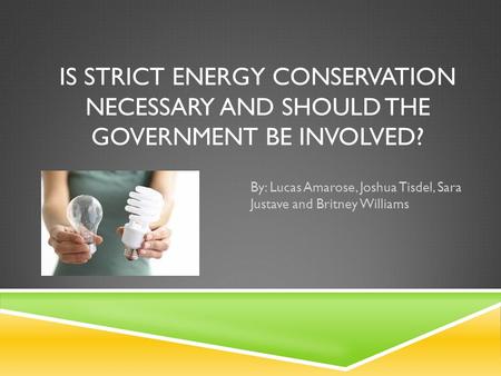 IS STRICT ENERGY CONSERVATION NECESSARY AND SHOULD THE GOVERNMENT BE INVOLVED? By: Lucas Amarose, Joshua Tisdel, Sara Justave and Britney Williams.
