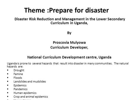 Theme :Prepare for disaster Disaster Risk Reduction and Management in the Lower Secondary Curriculum in Uganda, By Proscovia Mulyowa Curriculum Developer,