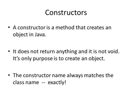 Constructors A constructor is a method that creates an object in Java. It does not return anything and it is not void. It’s only purpose is to create an.