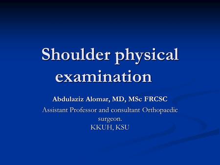 Shoulder physical examination Abdulaziz Alomar, MD, MSc FRCSC Assistant Professor and consultant Orthopaedic surgeon. KKUH, KSU.