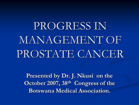 PROGRESS IN MANAGEMENT OF PROSTATE CANCER Presented by Dr. J. Nkusi on the October 2007, 38 th Congress of the Botswana Medical Association.