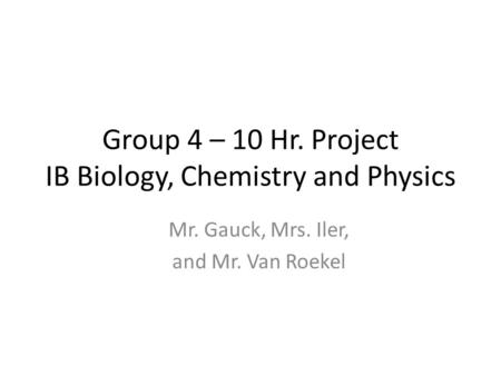 Group 4 – 10 Hr. Project IB Biology, Chemistry and Physics Mr. Gauck, Mrs. Iler, and Mr. Van Roekel.