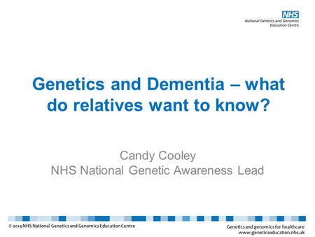 Genetics and Dementia – what do relatives want to know? Candy Cooley NHS National Genetic Awareness Lead Genetics and genomics for healthcare www.geneticseducation.nhs.uk.