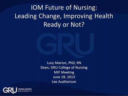 IOM Future of Nursing: Leading Change, Improving Health Ready or Not? Lucy Marion, PhD, RN Dean, GRU College of Nursing MIF Meeting June 18. 2013 Lee Auditorium.