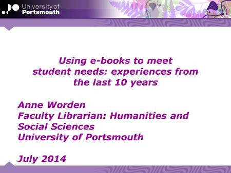 Using e-books to meet student needs: experiences from the last 10 years Anne Worden Faculty Librarian: Humanities and Social Sciences University of Portsmouth.