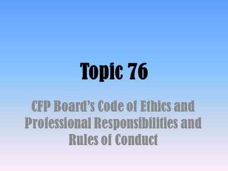 Topic 76 CFP Board’s Code of Ethics and Professional Responsibilities and Rules of Conduct.
