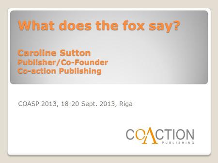What does the fox say? Caroline Sutton Publisher/Co-Founder Co-action Publishing COASP 2013, 18-20 Sept. 2013, Riga.