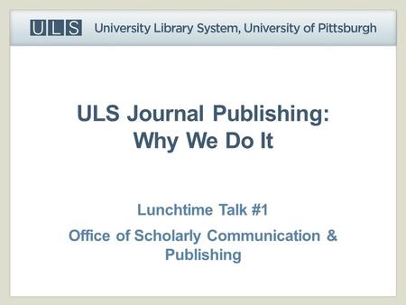 ULS Journal Publishing: Why We Do It Lunchtime Talk #1 Office of Scholarly Communication & Publishing.