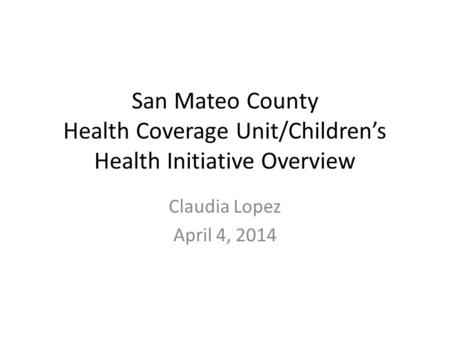 San Mateo County Health Coverage Unit/Children’s Health Initiative Overview Claudia Lopez April 4, 2014.