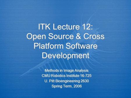 ITK Lecture 12: Open Source & Cross Platform Software Development Methods in Image Analysis CMU Robotics Institute 16-725 U. Pitt Bioengineering 2630 Spring.