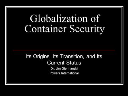 Globalization of Container Security Its Origins, Its Transition, and Its Current Status Dr. Jim Giermanski Powers International.