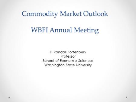 Commodity Market Outlook WBFI Annual Meeting T. Randall Fortenbery Professor School of Economic Sciences Washington State University.