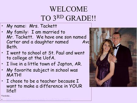 WELCOME TO 3 RD GRADE!! My name: Mrs. Tackett My family: I am married to Mr. Tackett. We have one son named Carter and a daughter named Ava Beth. I went.