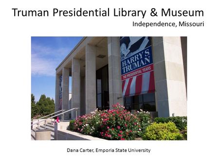 Truman Presidential Library & Museum Independence, Missouri Dana Carter, Emporia State University.