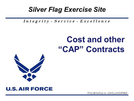 I n t e g r i t y - S e r v i c e - E x c e l l e n c e Silver Flag Exercise Site Cost and other “CAP” Contracts This Briefing is: UNCLASSIFIED.