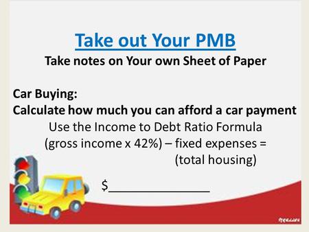 Take out Your PMB Take notes on Your own Sheet of Paper Car Buying: Calculate how much you can afford a car payment Use the Income to Debt Ratio Formula.